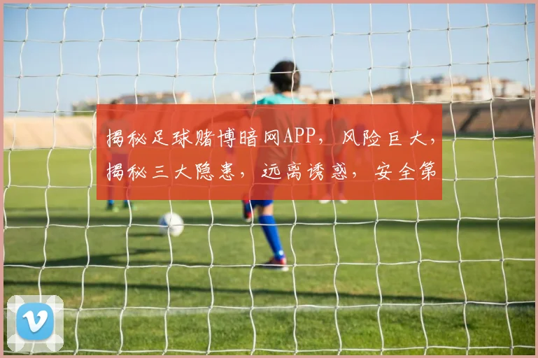 揭秘足球赌博暗网APP，风险巨大，揭秘三大隐患，远离诱惑，安全第一
