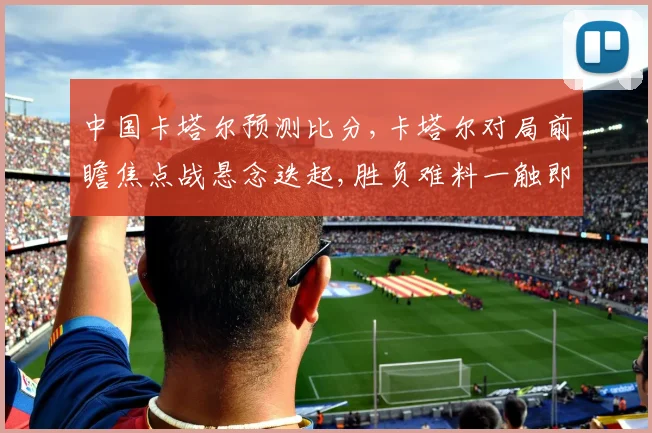 中国卡塔尔预测比分,卡塔尔对局前瞻焦点战悬念迭起,胜负难料一触即发