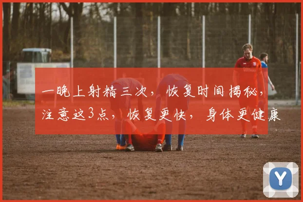 一晚上射精三次，恢复时间揭秘，注意这3点，恢复更快，身体更健康