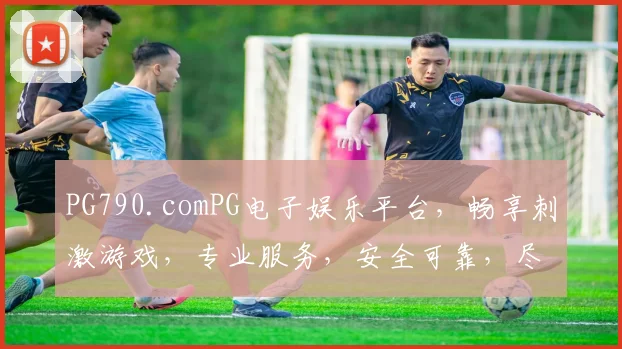 PG790.comPG电子娱乐平台，畅享刺激游戏，专业服务，安全可靠，尽在PG790，体验非凡