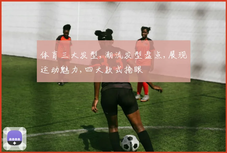 体育三大发型,潮流发型盘点,展现运动魅力,四大款式抢眼